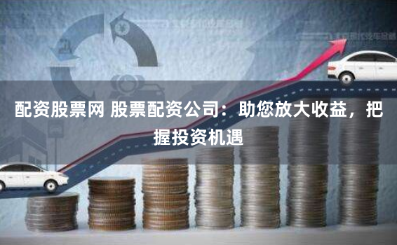 配资股票网 股票配资公司：助您放大收益，把握投资机遇