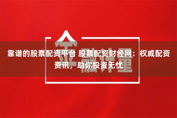 靠谱的股票配资平台 股票配资财经网：权威配资资讯，助你投资无忧