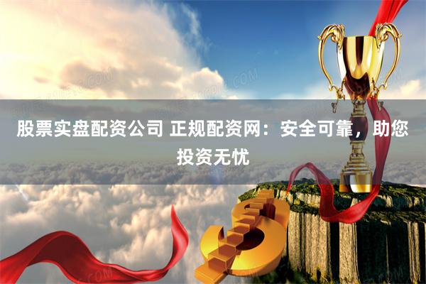 股票实盘配资公司 正规配资网：安全可靠，助您投资无忧