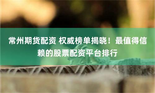 常州期货配资 权威榜单揭晓！最值得信赖的股票配资平台排行