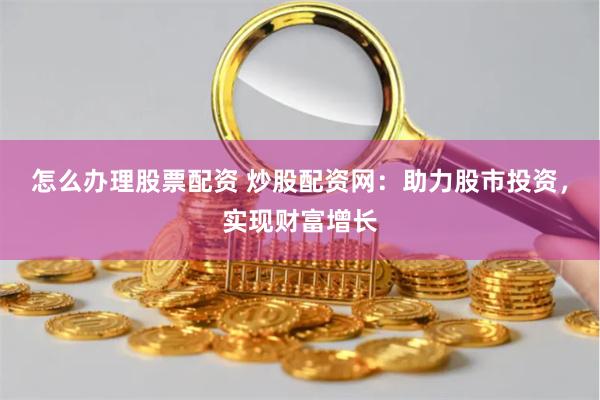 怎么办理股票配资 炒股配资网：助力股市投资，实现财富增长