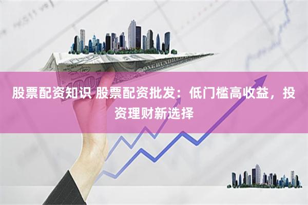 股票配资知识 股票配资批发：低门槛高收益，投资理财新选择