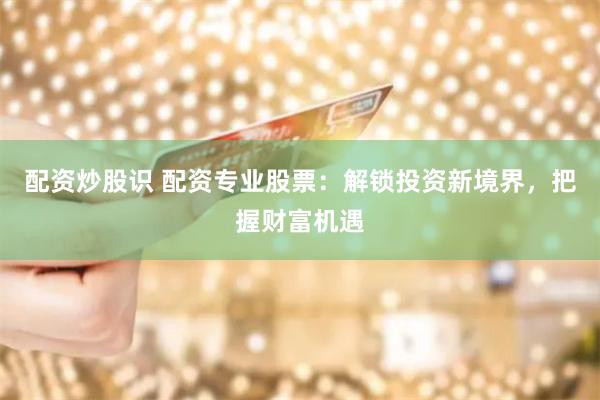 配资炒股识 配资专业股票：解锁投资新境界，把握财富机遇