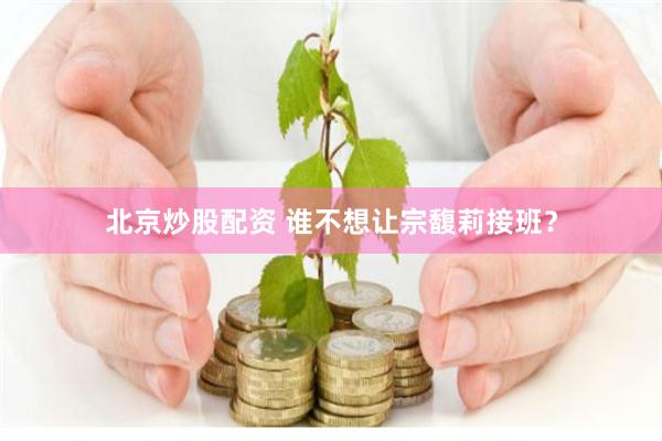 北京炒股配资 谁不想让宗馥莉接班？