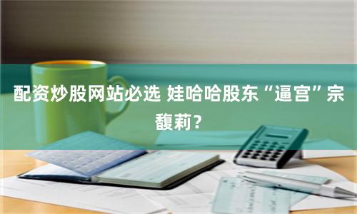 配资炒股网站必选 娃哈哈股东“逼宫”宗馥莉？