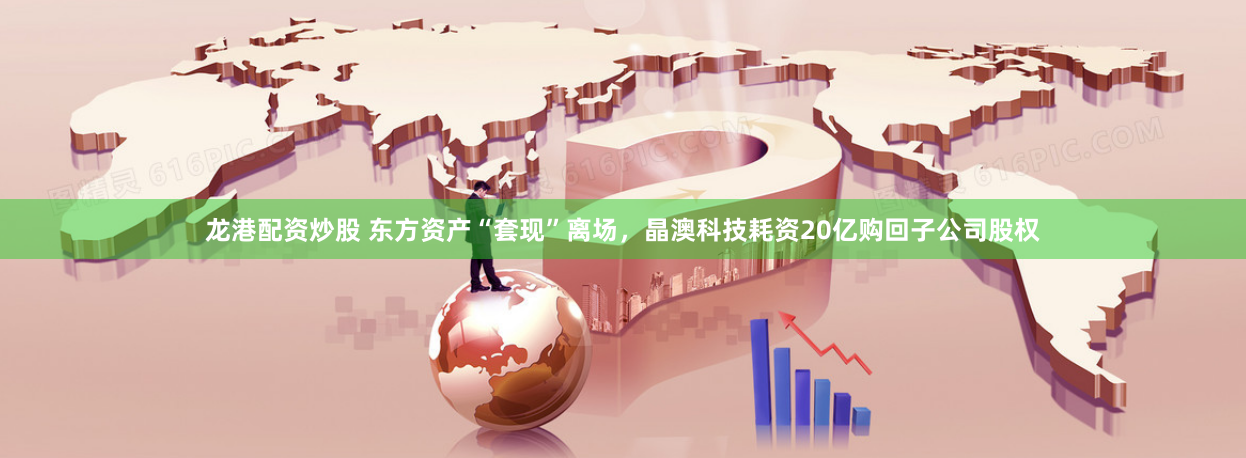 龙港配资炒股 东方资产“套现”离场，晶澳科技耗资20亿购回子公司股权