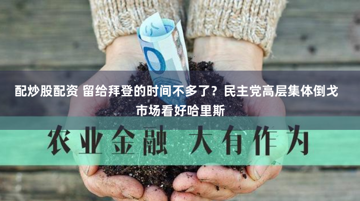 配炒股配资 留给拜登的时间不多了？民主党高层集体倒戈  市场看好哈里斯