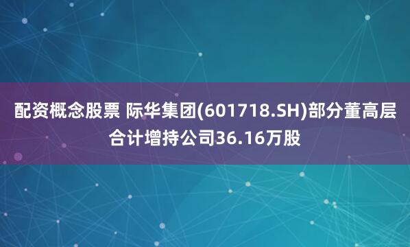 配资概念股票 际华集团(601718.SH)部分董高层合计增持公司36.16万股