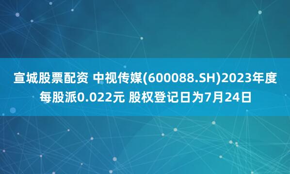 宣城股票配资 中视传媒(600088.SH)2023年度每股派0.022元 股权登记日为7月24日