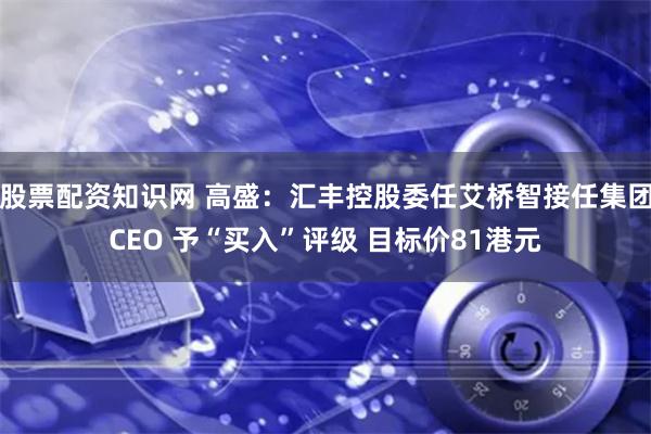 股票配资知识网 高盛：汇丰控股委任艾桥智接任集团CEO 予“买入”评级 目标价81港元