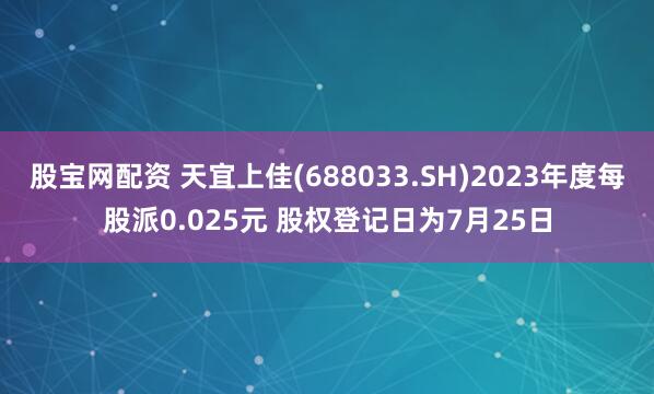 股宝网配资 天宜上佳(688033.SH)2023年度每股派0.025元 股权登记日为7月25日