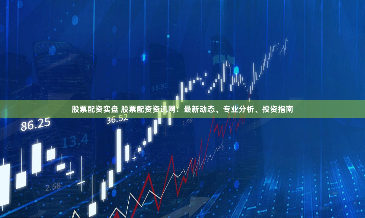 股票配资实盘 股票配资资讯网：最新动态、专业分析、投资指南