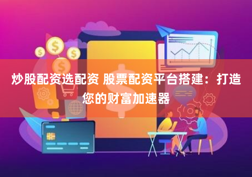 炒股配资选配资 股票配资平台搭建：打造您的财富加速器