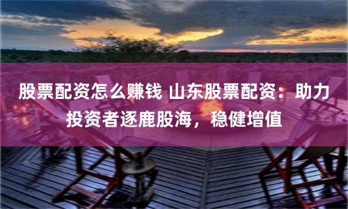 股票配资怎么赚钱 山东股票配资：助力投资者逐鹿股海，稳健增值