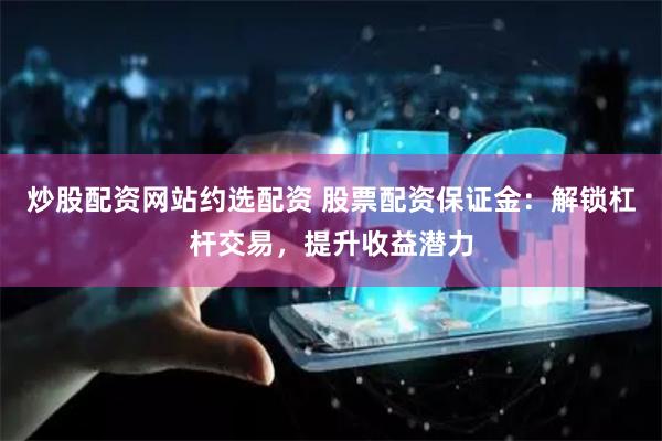 炒股配资网站约选配资 股票配资保证金:解锁杠杆交易,提升收益潜力