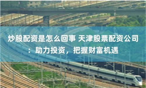 炒股配资是怎么回事 天津股票配资公司：助力投资，把握财富机遇