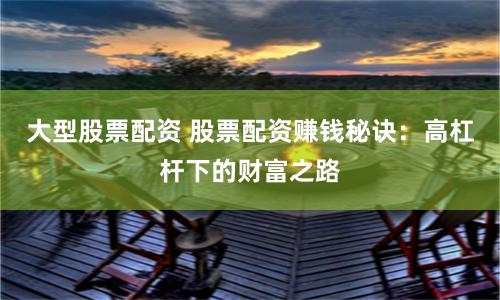 大型股票配资 股票配资赚钱秘诀:高杠杆下的财富之路