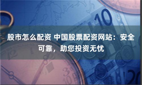 股市怎么配资 中国股票配资网站：安全可靠，助您投资无忧