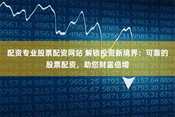 配资专业股票配资网站 解锁投资新境界：可靠的股票配资，助您财富倍增