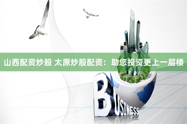山西配资炒股 太原炒股配资：助您投资更上一层楼