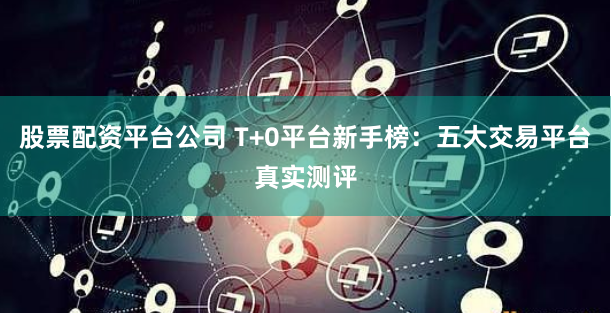 股票配资平台公司 T+0平台新手榜：五大交易平台真实测评