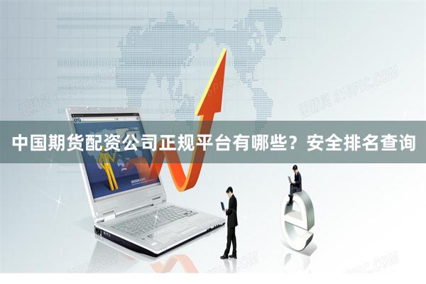 中国期货配资公司正规平台有哪些？安全排名查询
