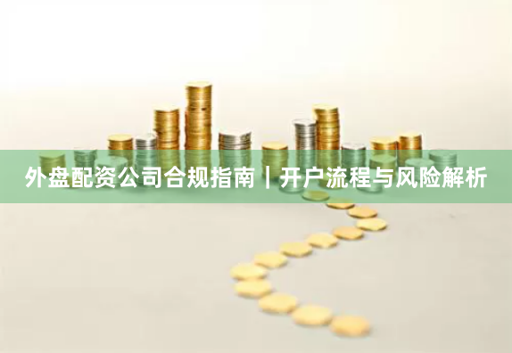 外盘配资公司合规指南｜开户流程与风险解析